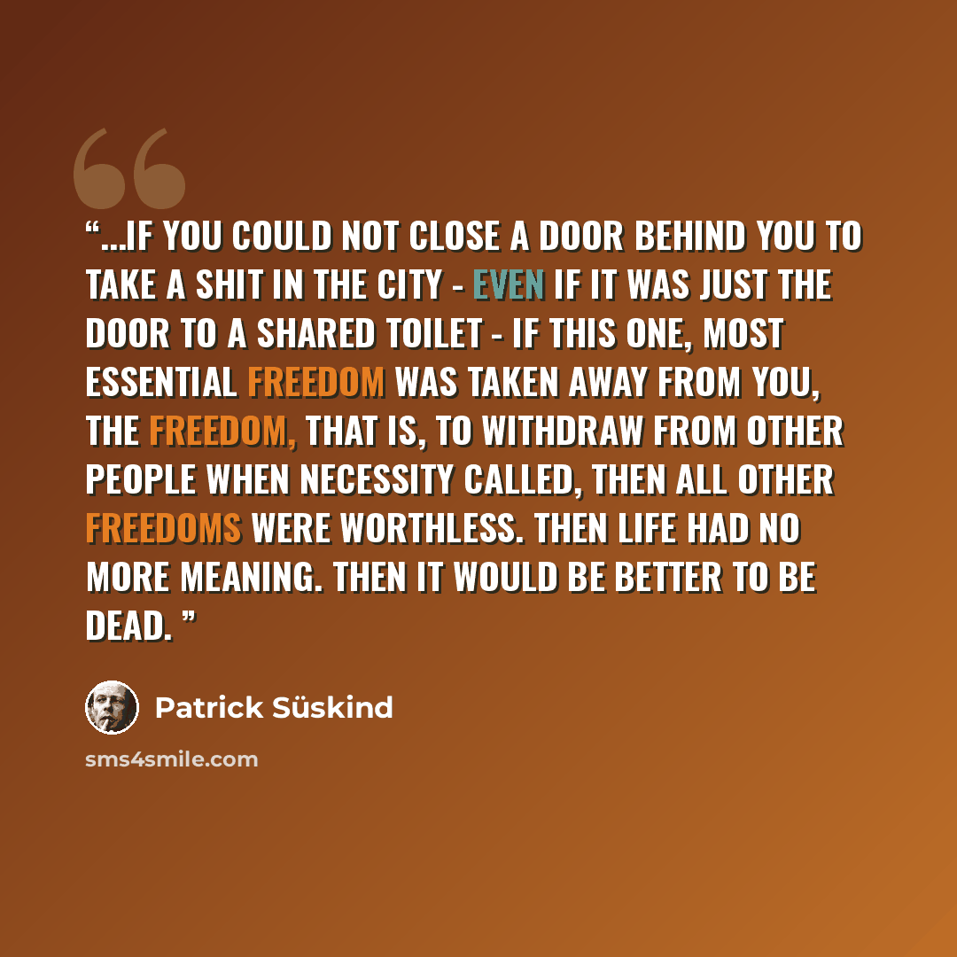 “...if you could not close a door behind you to take a shit in the city - even if it was just the door to a shared toilet - if this one, most essential freedom was taken away from you, the freedom, that is, to withdraw from other people when necessity called, then all other freedoms were worthless…” quote by Patrick Süskind