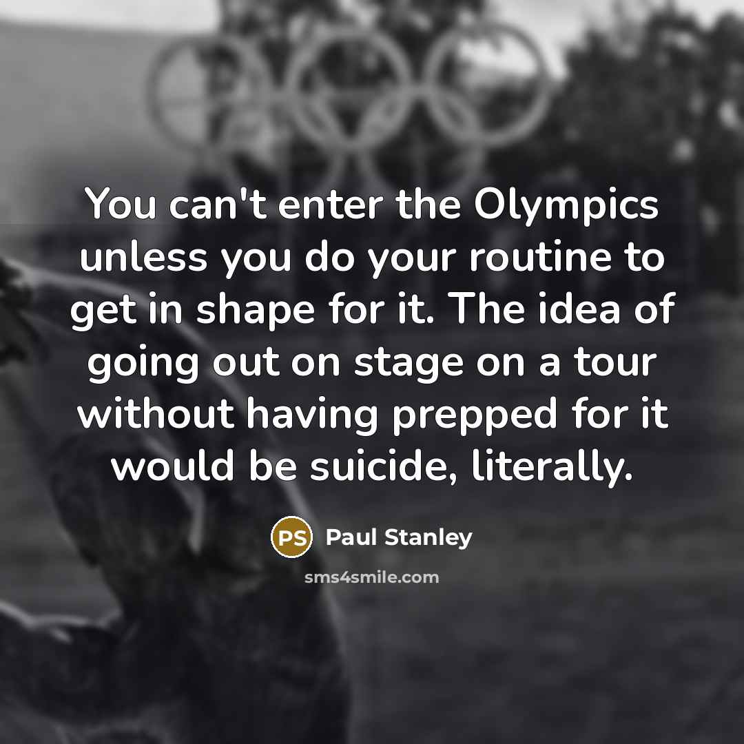 “You can't enter the Olympics unless you do your routine to get in shape for it. The idea of going out on stage on a tour without having prepped for it would be suicide, literally.” quote by Paul Stanley