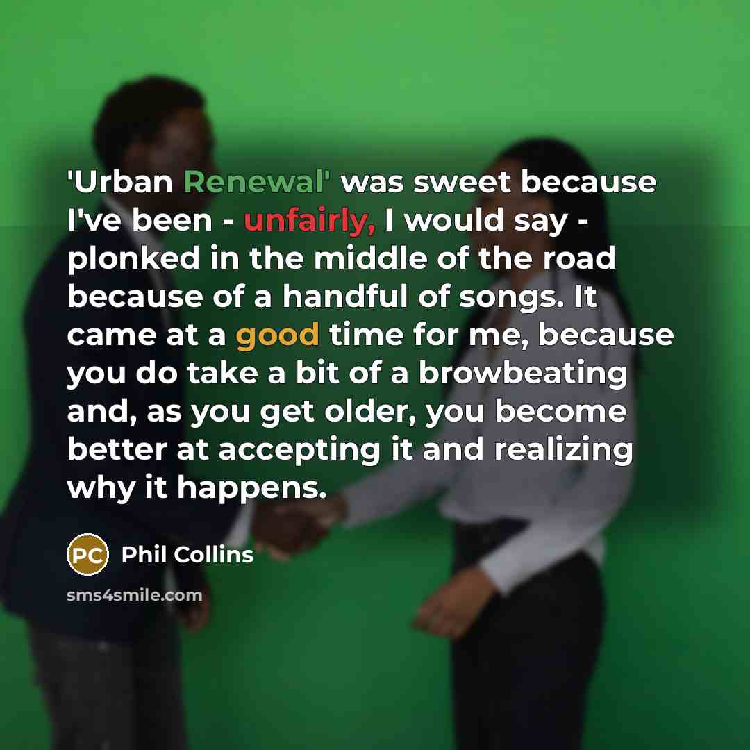 “'Urban Renewal' was sweet because I've been - unfairly, I would say - plonked in the middle of the road because of a handful of songs. It came at a good time for me, because you do take a bit of a browbeating and, as you get older, you become better at accepting it and realizing why it happens.” quote by Phil Collins