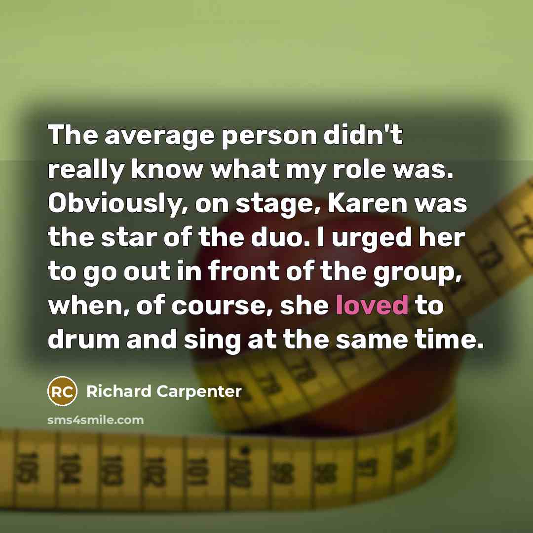 “The average person didn't really know what my role was. Obviously, on stage, Karen was the star of the duo. I urged her to go out in front of the group, when, of course, she loved to drum and sing at the same time.” quote by Richard Carpenter