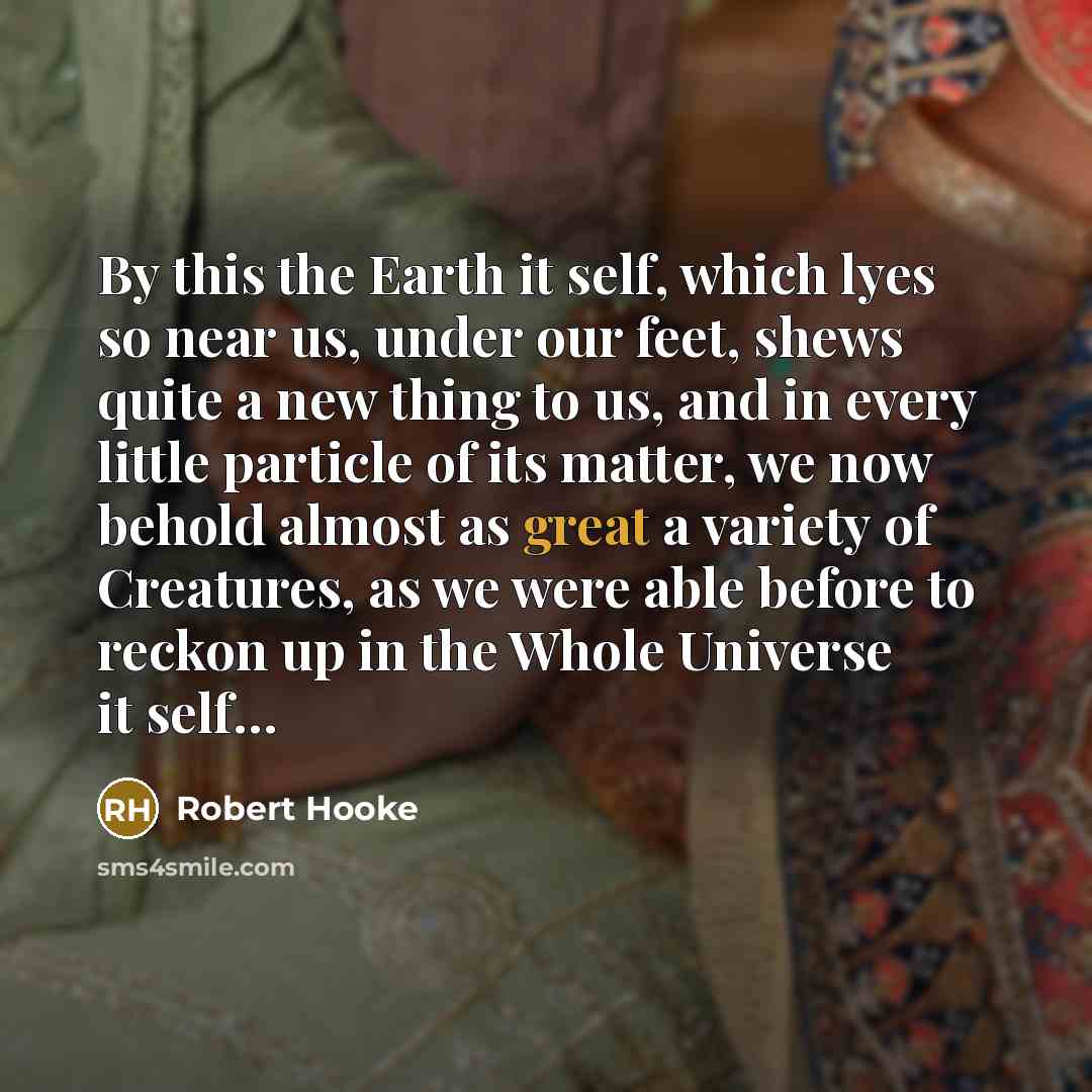 “By this the Earth it self, which lyes so near us, under our feet, shews quite a new thing to us, and in every little particle of its matter, we now behold almost as great a variety of Creatures, as we were able before to reckon up in the Whole Universe it self…” quote by Robert Hooke