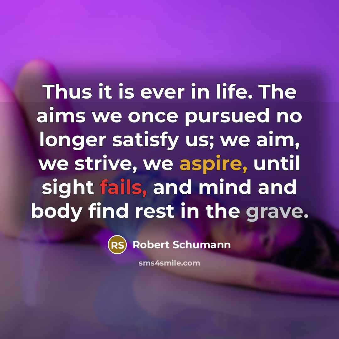 “Thus it is ever in life. The aims we once pursued no longer satisfy us; we aim, we strive, we aspire, until sight fails, and mind and body find rest in the grave.” quote by Robert Schumann