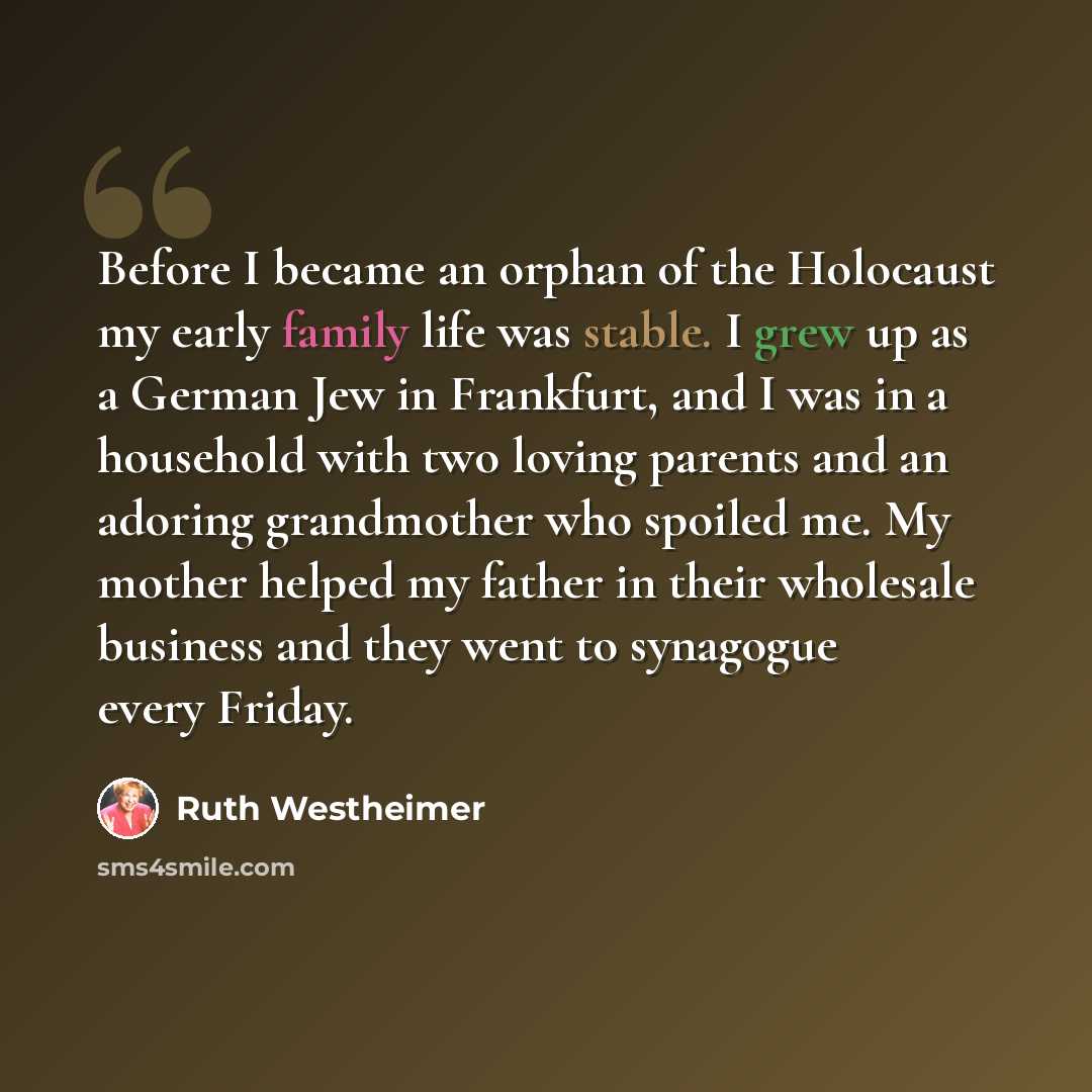 “Before I became an orphan of the Holocaust my early family life was stable. I grew up as a German Jew in Frankfurt, and I was in a household with two loving parents and an adoring grandmother who spoiled me. My mother helped my father in their wholesale business and they went to synagogue every…” quote by Ruth Westheimer