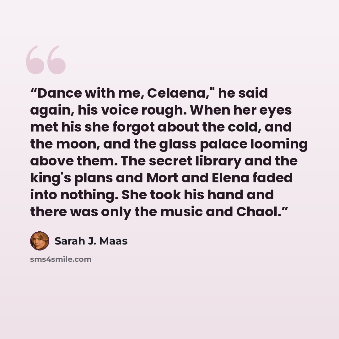 “Dance with me, Celaena," he said again, his voice rough. When her eyes met his she forgot about the cold, and the moon, and the glass palace looming above them. The secret library and the king's plans and Mort and Elena faded into nothing. She took his hand and there was only the music and Chaol.” quote by Sarah J. Maas