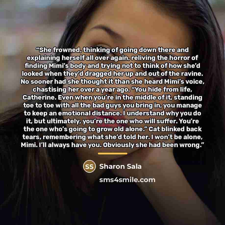 “She frowned, thinking of going down there and explaining herself all over again, reliving the horror of finding Mimi’s body and trying not to think of how she’d looked when they’d dragged her up and out of the ravine. No sooner had she thought it than she heard Mimi’s voice, chastising her over a…” quote by Sharon Sala