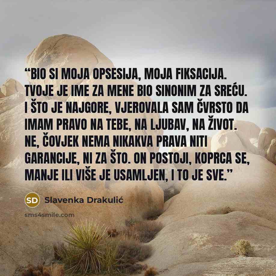 “Bio si moja opsesija, moja fiksacija. tvoje je ime za mene bio sinonim za sreću. I što je najgore, vjerovala sam čvrsto da imam pravo na tebe, na ljubav, na život. Ne, čovjek nema nikakva prava niti garancije, ni za što. On postoji, koprca se, manje ili više je usamljen, i to je sve.” quote by Slavenka Drakulić