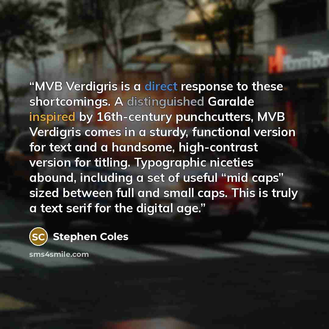 “MVB Verdigris is a direct response to these shortcomings. A distinguished Garalde inspired by 16th-century punchcutters, MVB Verdigris comes in a sturdy, functional version for text and a handsome, high-contrast version for titling. Typographic niceties abound, including a set of useful “mid caps”…” quote by Stephen Coles