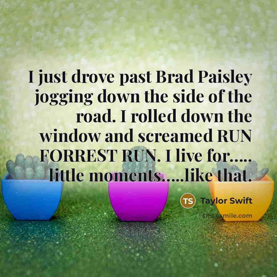 “I just drove past Brad Paisley jogging down the side of the road. I rolled down the window and screamed RUN FORREST RUN. I live for….. little moments…..like that.” quote by Taylor Swift