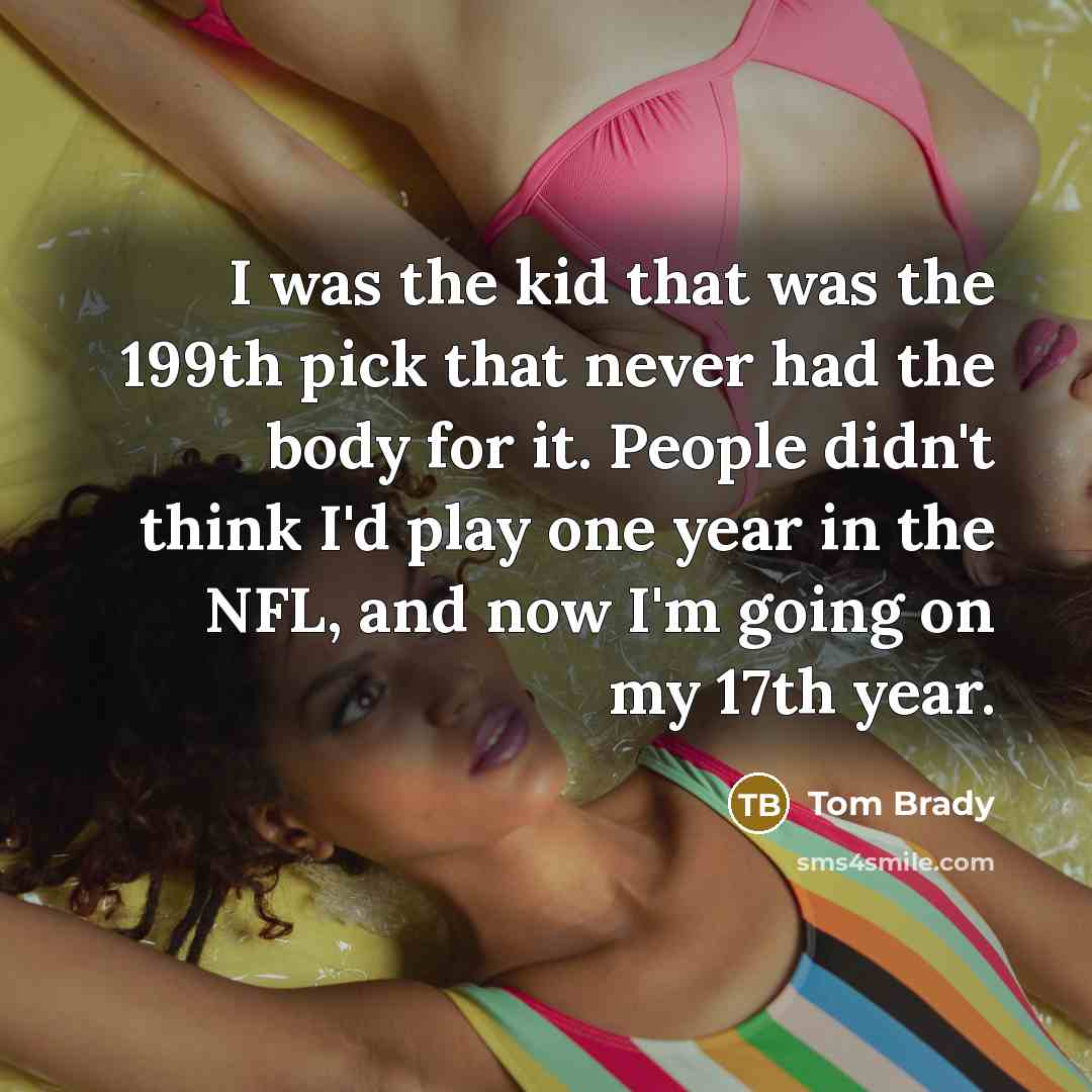 “I was the kid that was the 199th pick that never had the body for it. People didn't think I'd play one year in the NFL, and now I'm going on my 17th year.” quote by Tom Brady