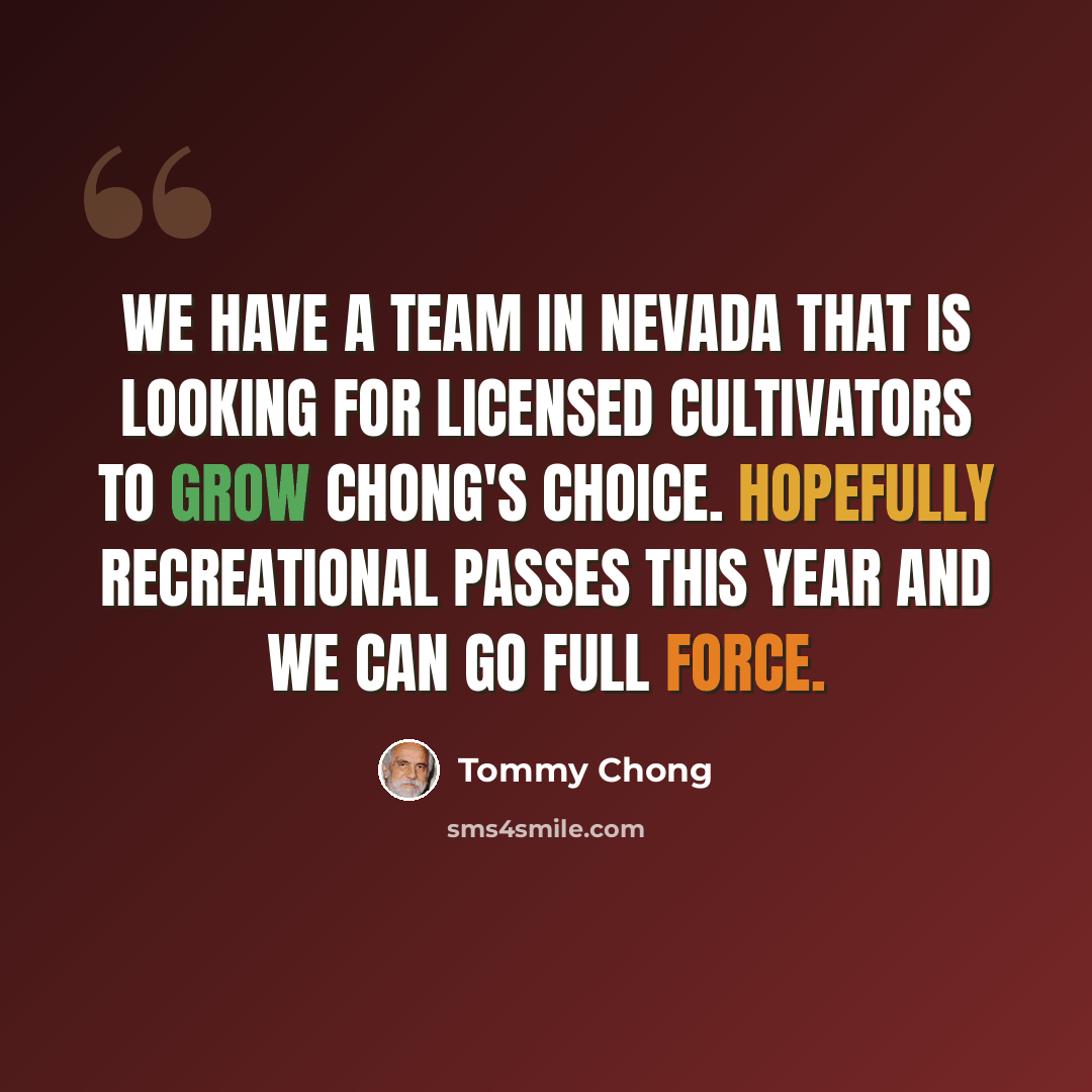 “We have a team in Nevada that is looking for licensed cultivators to grow Chong's Choice. Hopefully recreational passes this year and we can go full force.” quote by Tommy Chong