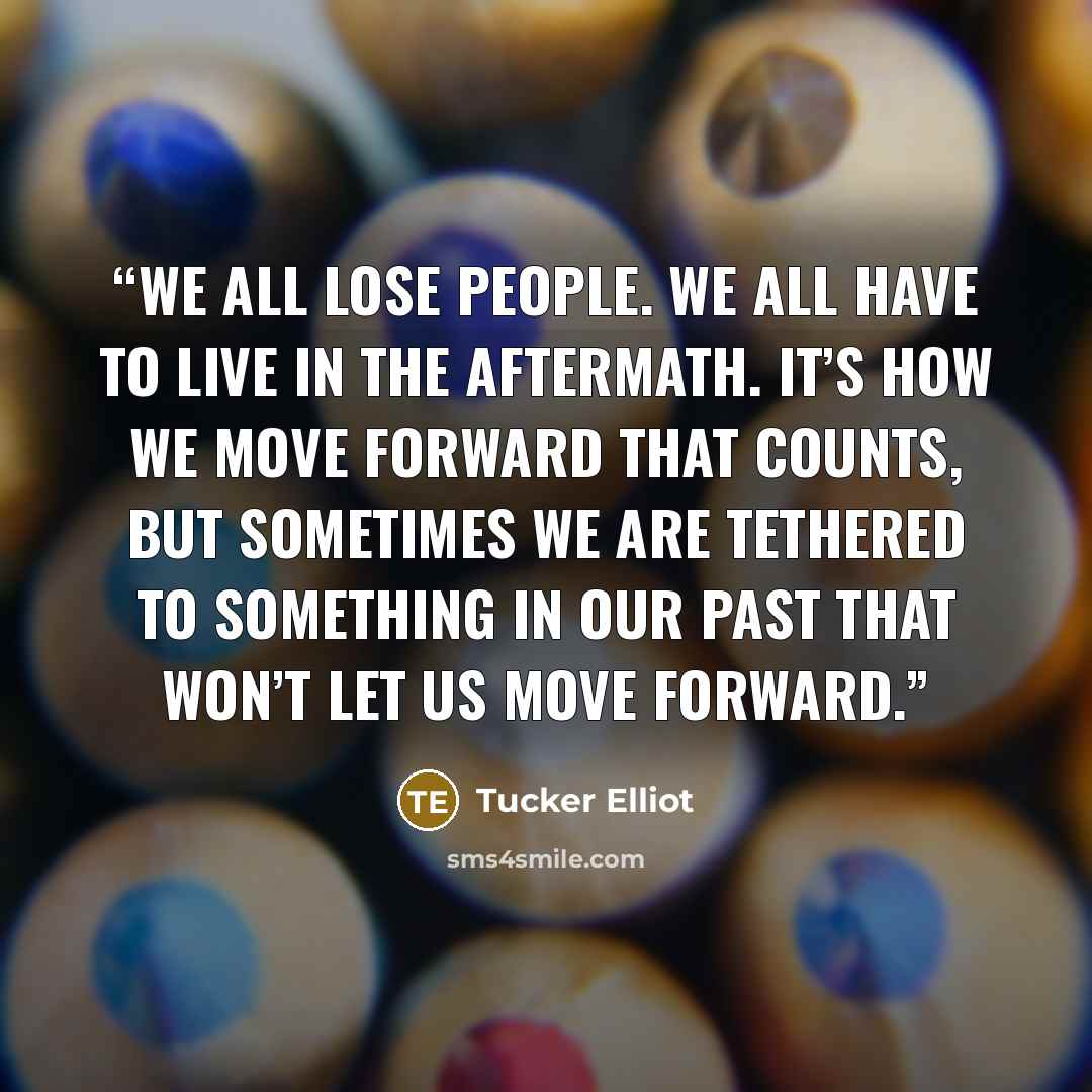 “We all lose people. We all have to live in the aftermath. It’s how we move forward that counts, but sometimes we are tethered to something in our past that won’t let us move forward.” quote by Tucker Elliot