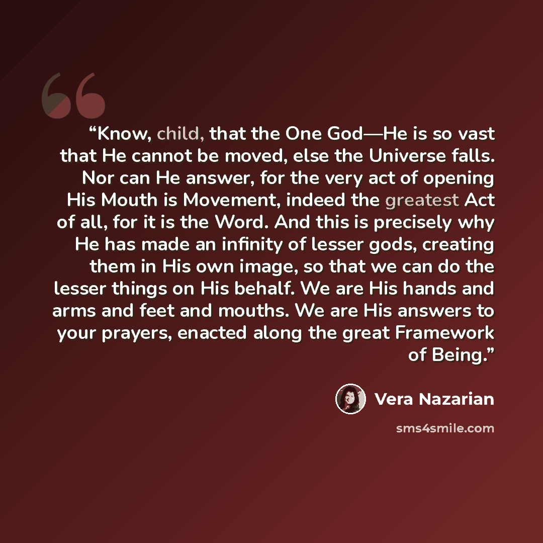 “Know, child, that the One God—He is so vast that He cannot be moved, else the Universe falls. Nor can He answer, for the very act of opening His Mouth is Movement, indeed the greatest Act of all, for it is the Word. And this is precisely why He has made an infinity of lesser gods, creating them in…” quote by Vera Nazarian