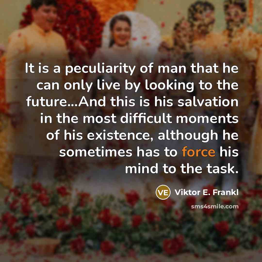 “It is a peculiarity of man that he can only live by looking to the future...And this is his salvation in the most difficult moments of his existence, although he sometimes has to force his mind to the task.” quote by Viktor E. Frankl