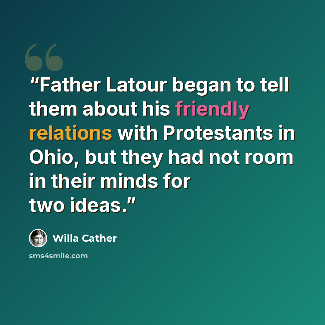 “Father Latour began to tell them about his friendly relations with Protestants in Ohio, but they had not room in their minds for two ideas.” quote by Willa Cather