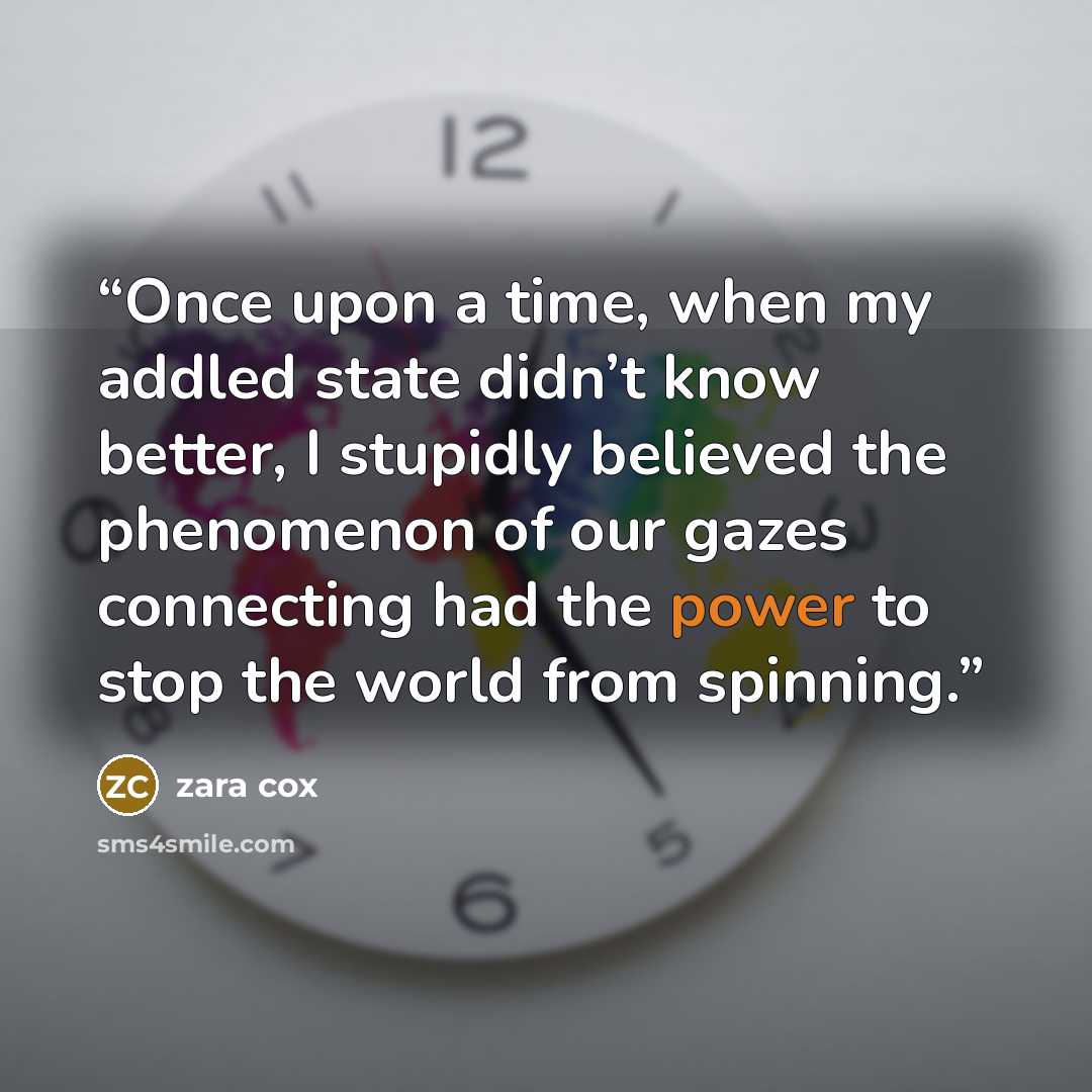 “Once upon a time, when my addled state didn’t know better, I stupidly believed the phenomenon of our gazes connecting had the power to stop the world from spinning.” quote by Zara Cox
