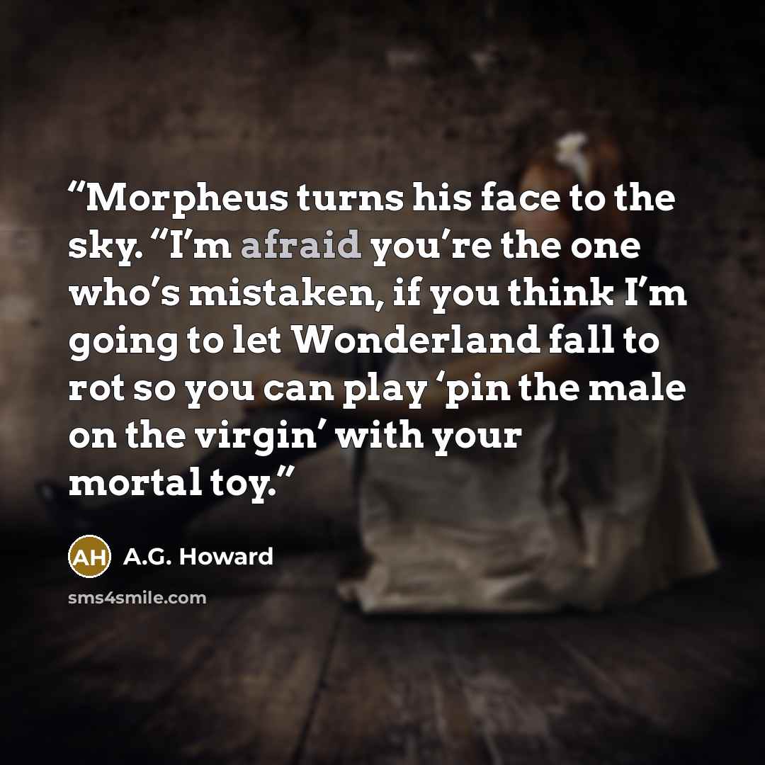 “Morpheus turns his face to the sky. “I’m afraid you’re the one who’s mistaken, if you think I’m going to let Wonderland fall to rot so you can play ‘pin the male on the virgin’ with your mortal toy.” quote by A.G. Howard
