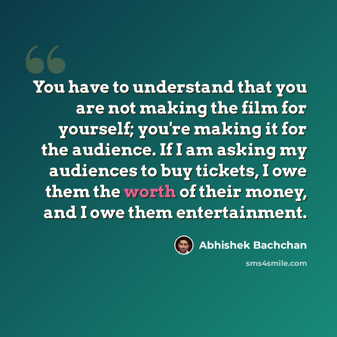 “You have to understand that you are not making the film for yourself; you're making it for the audience. If I am asking my audiences to buy tickets, I owe them the worth of their money, and I owe them entertainment.” quote by Abhishek Bachchan