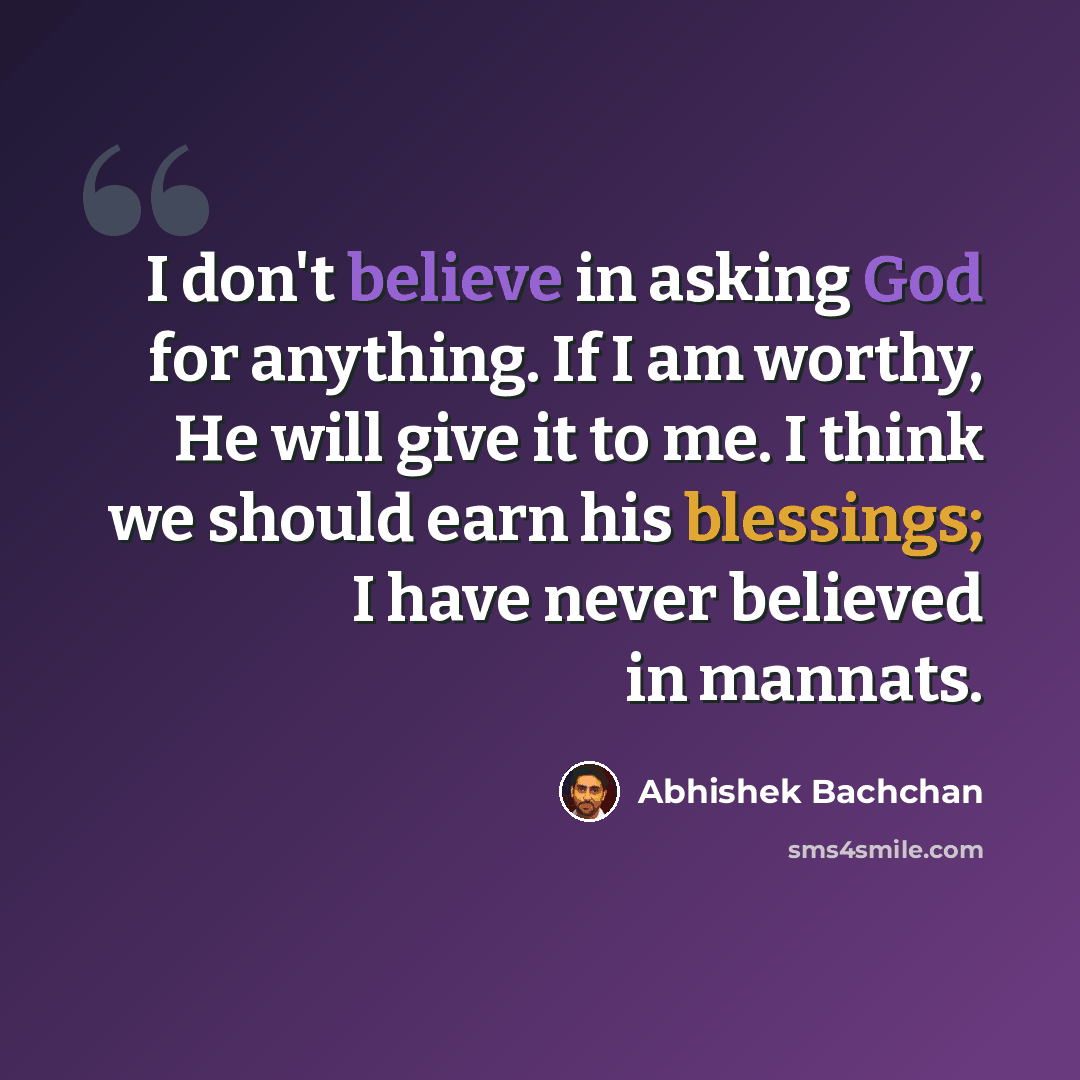 “I don't believe in asking God for anything. If I am worthy, He will give it to me. I think we should earn his blessings; I have never believed in mannats.” quote by Abhishek Bachchan