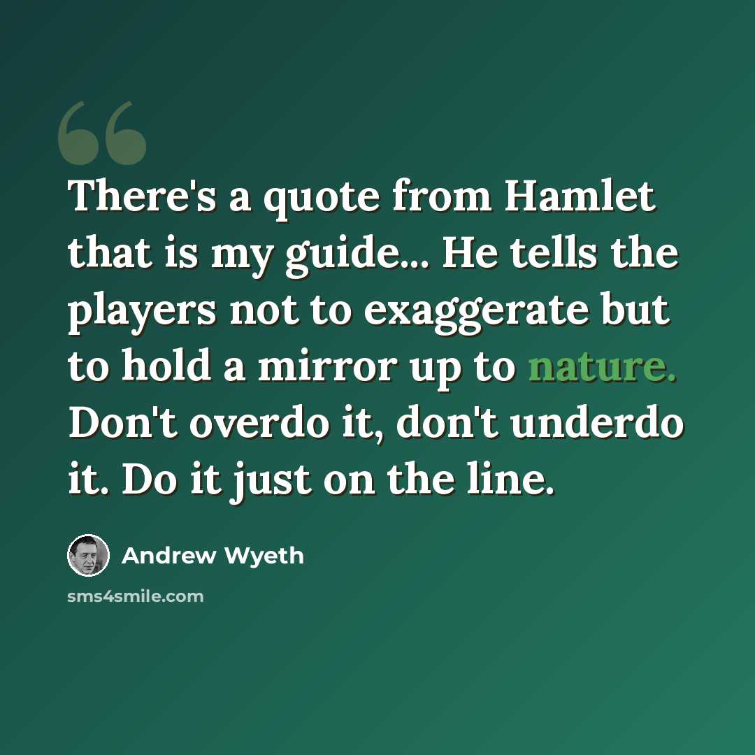 “There's a quote from Hamlet that is my guide... He tells the players not to exaggerate but to hold a mirror up to nature. Don't overdo it, don't underdo it. Do it just on the line.” quote by Andrew Wyeth