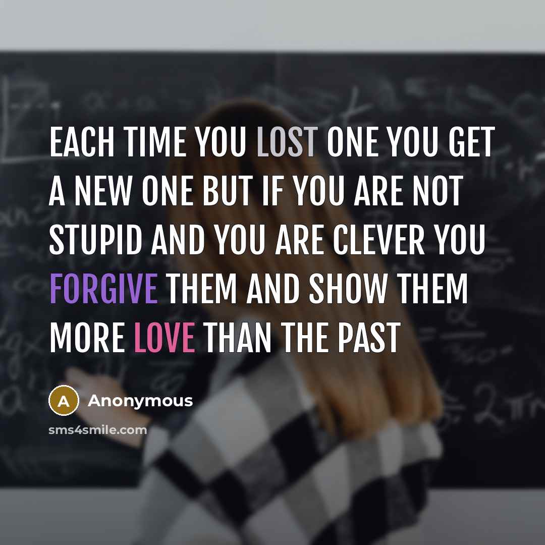“Each time you lost one you get a new one but if you are not stupid and you are clever you forgive them and show them more love than the past” quote by Anonymous