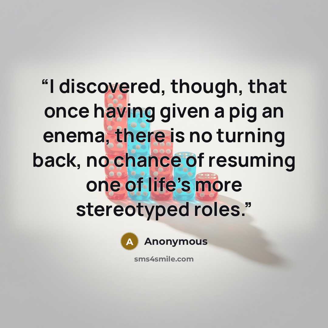 “I discovered, though, that once having given a pig an enema, there is no turning back, no chance of resuming one of life's more stereotyped roles.” quote by Anonymous
