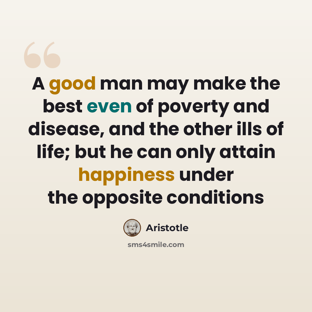 “A good man may make the best even of poverty and disease, and the other ills of life; but he can only attain happiness under the opposite conditions” quote by Aristotle