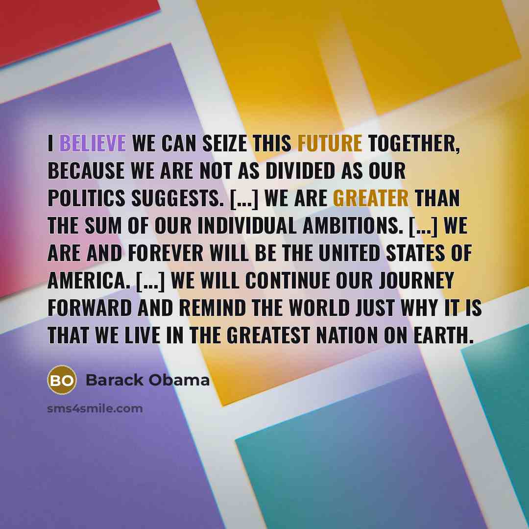 “I believe we can seize this future together, because we are not as divided as our politics suggests. [...] We are greater than the sum of our individual ambitions. [...] We are and forever will be the United States of America. [...] We will continue our journey forward and remind the world just…” quote by Barack Obama