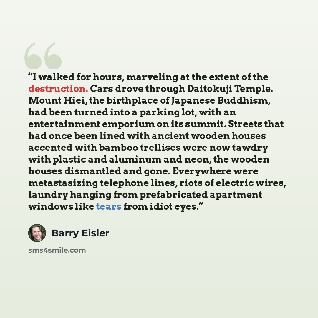 “I walked for hours, marveling at the extent of the destruction. Cars drove through Daitokuji Temple. Mount Hiei, the birthplace of Japanese Buddhism, had been turned into a parking lot, with an entertainment emporium on its summit. Streets that had once been lined with ancient wooden houses…” quote by Barry Eisler