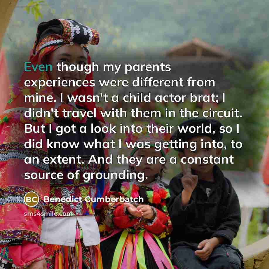 “Even though my parents experiences were different from mine. I wasn't a child actor brat; I didn't travel with them in the circuit. But I got a look into their world, so I did know what I was getting into, to an extent. And they are a constant source of grounding.” quote by Benedict Cumberbatch