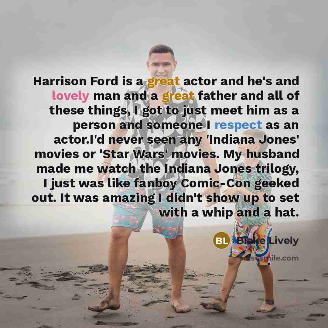 “Harrison Ford is a great actor and he's and lovely man and a great father and all of these things, I got to just meet him as a person and someone I respect as an actor.I'd never seen any 'Indiana Jones' movies or 'Star Wars' movies. My husband made me watch the Indiana Jones trilogy, I just was…” quote by Blake Lively
