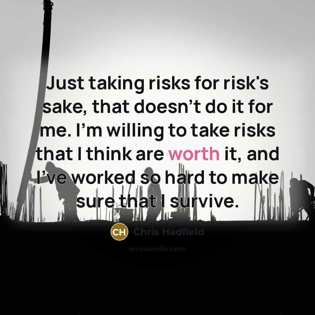 “Just taking risks for risk's sake, that doesn't do it for me. I'm willing to take risks that I think are worth it, and I've worked so hard to make sure that I survive.” quote by Chris Hadfield