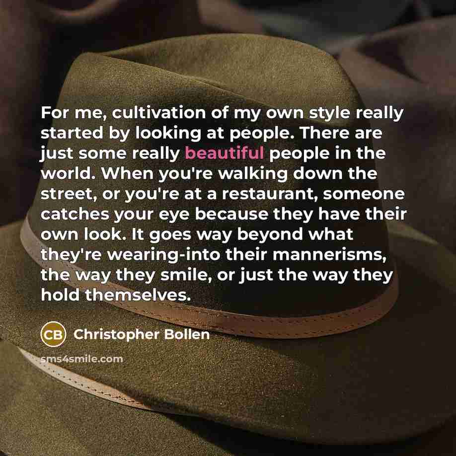 “For me, cultivation of my own style really started by looking at people. There are just some really beautiful people in the world. When you're walking down the street, or you're at a restaurant, someone catches your eye because they have their own look. It goes way beyond what they're wearing-into…” quote by Christopher Bollen