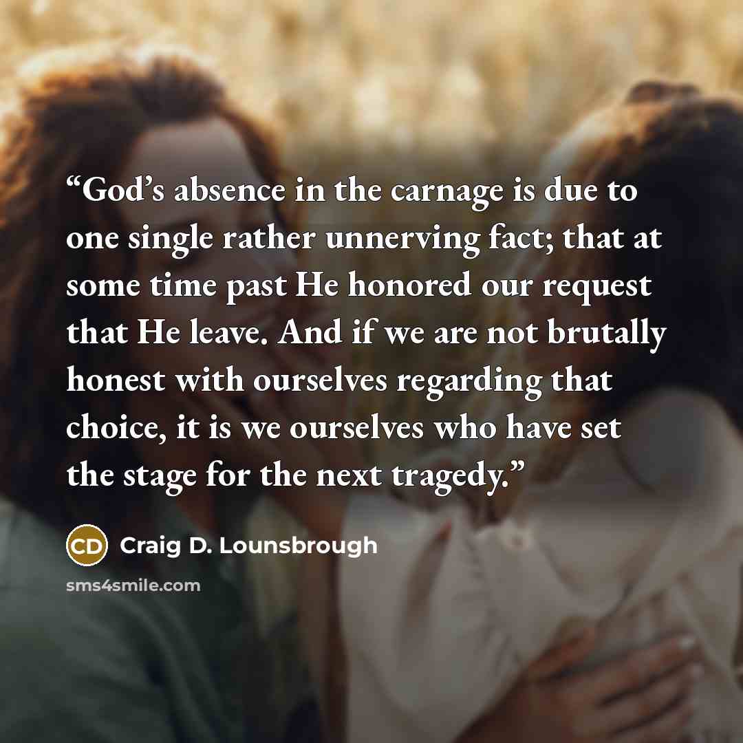 “God’s absence in the carnage is due to one single rather unnerving fact; that at some time past He honored our request that He leave. And if we are not brutally honest with ourselves regarding that choice, it is we ourselves who have set the stage for the next tragedy.” quote by Craig D. Lounsbrough