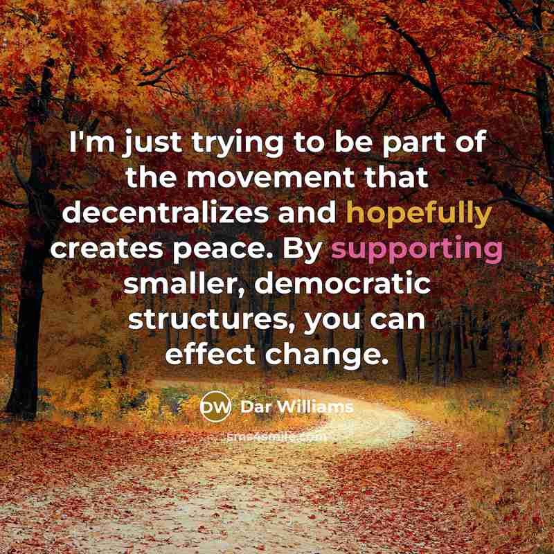 “I'm just trying to be part of the movement that decentralizes and hopefully creates peace. By supporting smaller, democratic structures, you can effect change.” quote by Dar Williams
