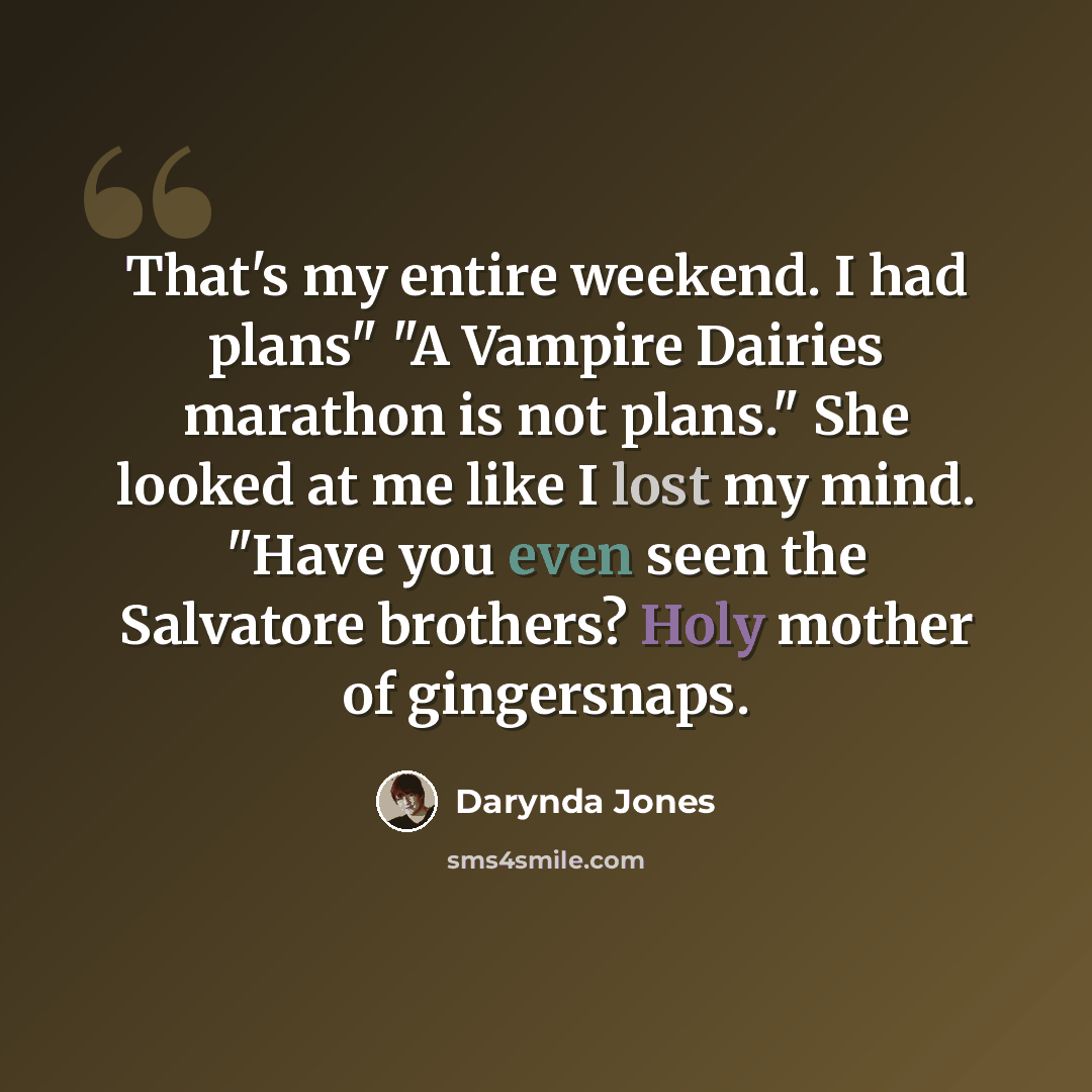 “That's my entire weekend. I had plans" "A Vampire Dairies marathon is not plans." She looked at me like I lost my mind. "Have you even seen the Salvatore brothers? Holy mother of gingersnaps.” quote by Darynda Jones