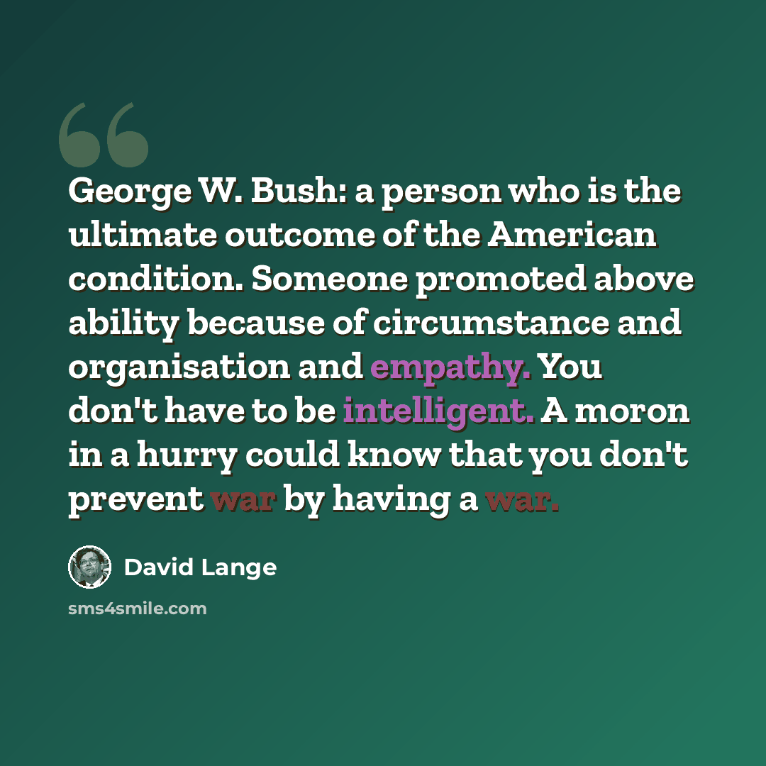 “George W. Bush: a person who is the ultimate outcome of the American condition. Someone promoted above ability because of circumstance and organisation and empathy. You don't have to be intelligent. A moron in a hurry could know that you don't prevent war by having a war.” quote by David Lange