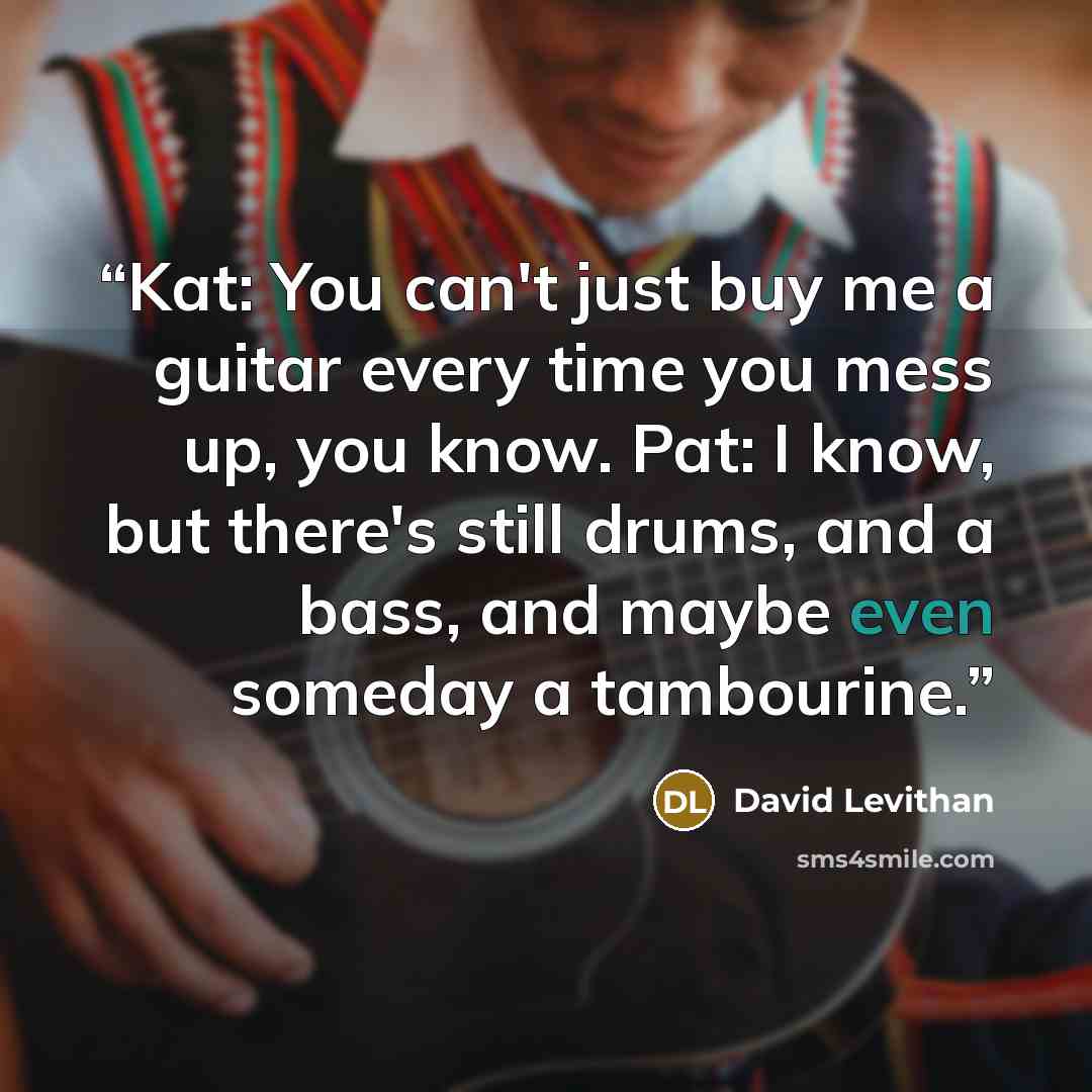 “Kat: You can't just buy me a guitar every time you mess up, you know. Pat: I know, but there's still drums, and a bass, and maybe even someday a tambourine.” quote by David Levithan