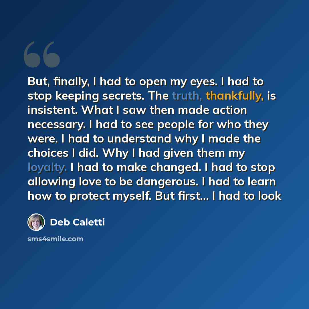 “But, finally, I had to open my eyes. I had to stop keeping secrets. The truth, thankfully, is insistent. What I saw then made action necessary. I had to see people for who they were. I had to understand why I made the choices I did. Why I had given them my loyalty. I had to make changed. I had to…” quote by Deb Caletti