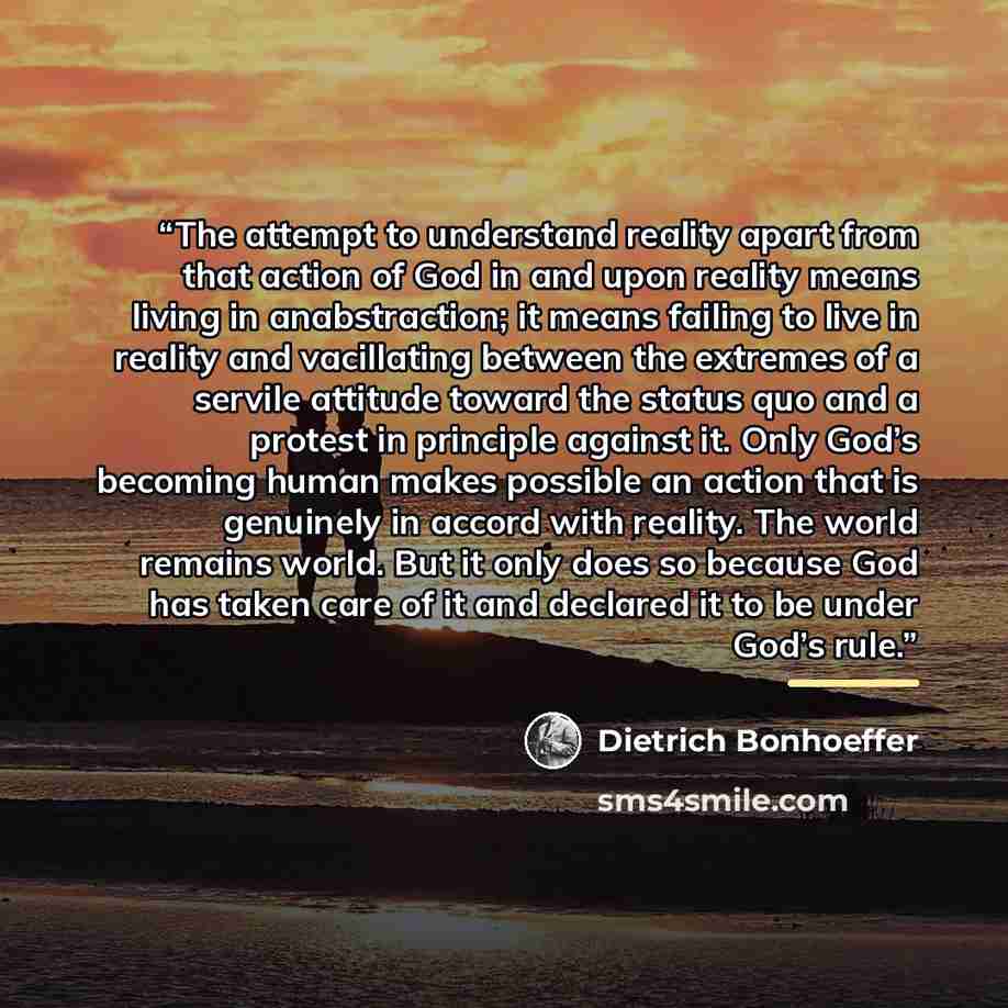 “The attempt to understand reality apart from that action of God in and upon reality means living in anabstraction; it means failing to live in reality and vacillating between the extremes of a servile attitude toward the status quo and a protest in principle against it. Only God’s becoming human…” quote by Dietrich Bonhoeffer