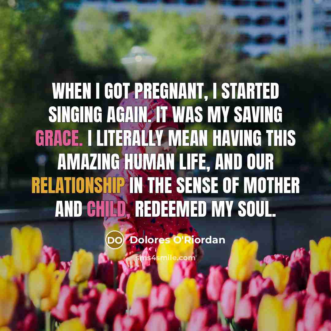 “When I got pregnant, I started singing again. It was my saving grace. I literally mean having this amazing human life, and our relationship in the sense of mother and child, redeemed my soul.” quote by Dolores O'Riordan