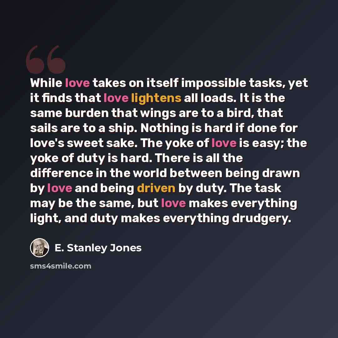 “While love takes on itself impossible tasks, yet it finds that love lightens all loads. It is the same burden that wings are to a bird, that sails are to a ship. Nothing is hard if done for love's sweet sake. The yoke of love is easy; the yoke of duty is hard. There is all the difference in the…” quote by E. Stanley Jones