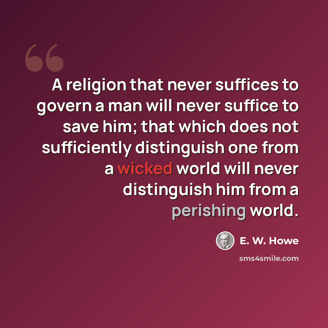 “A religion that never suffices to govern a man will never suffice to save him; that which does not sufficiently distinguish one from a wicked world will never distinguish him from a perishing world.” quote by E. W. Howe