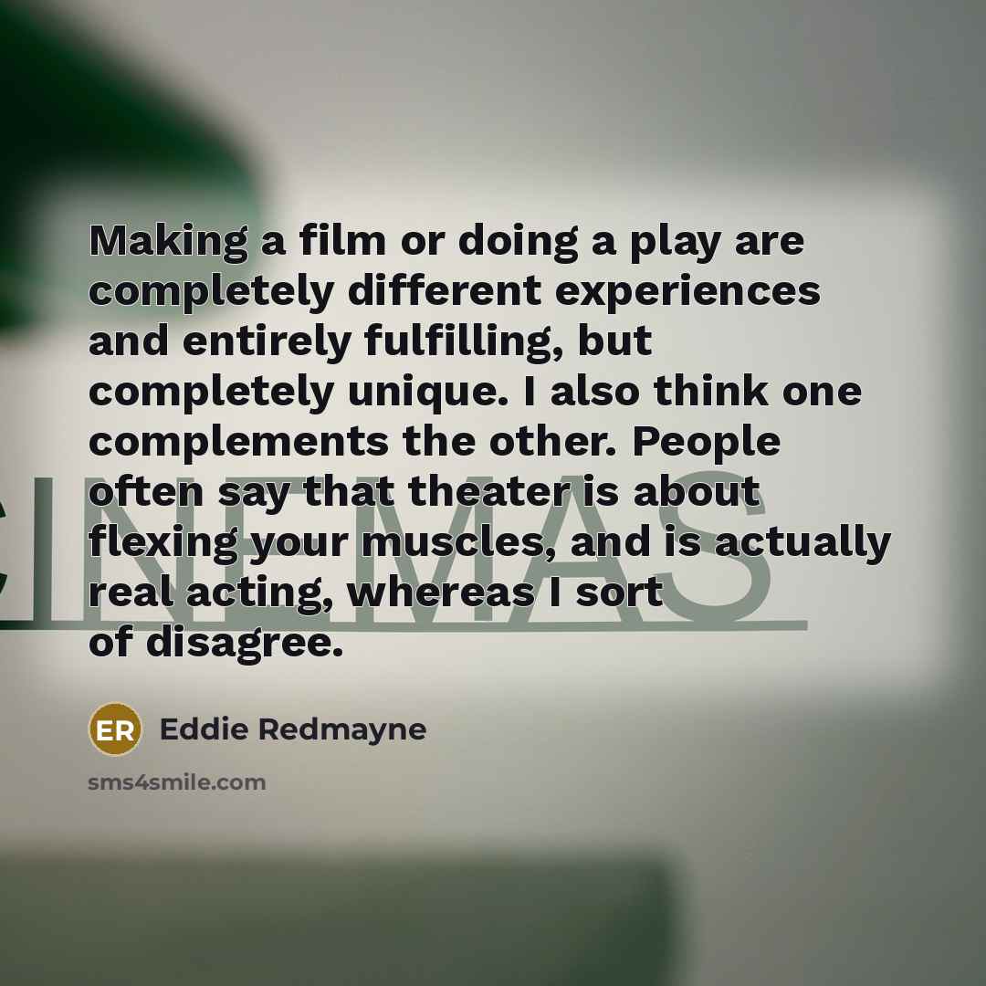 “Making a film or doing a play are completely different experiences and entirely fulfilling, but completely unique. I also think one complements the other. People often say that theater is about flexing your muscles, and is actually real acting, whereas I sort of disagree.” quote by Eddie Redmayne
