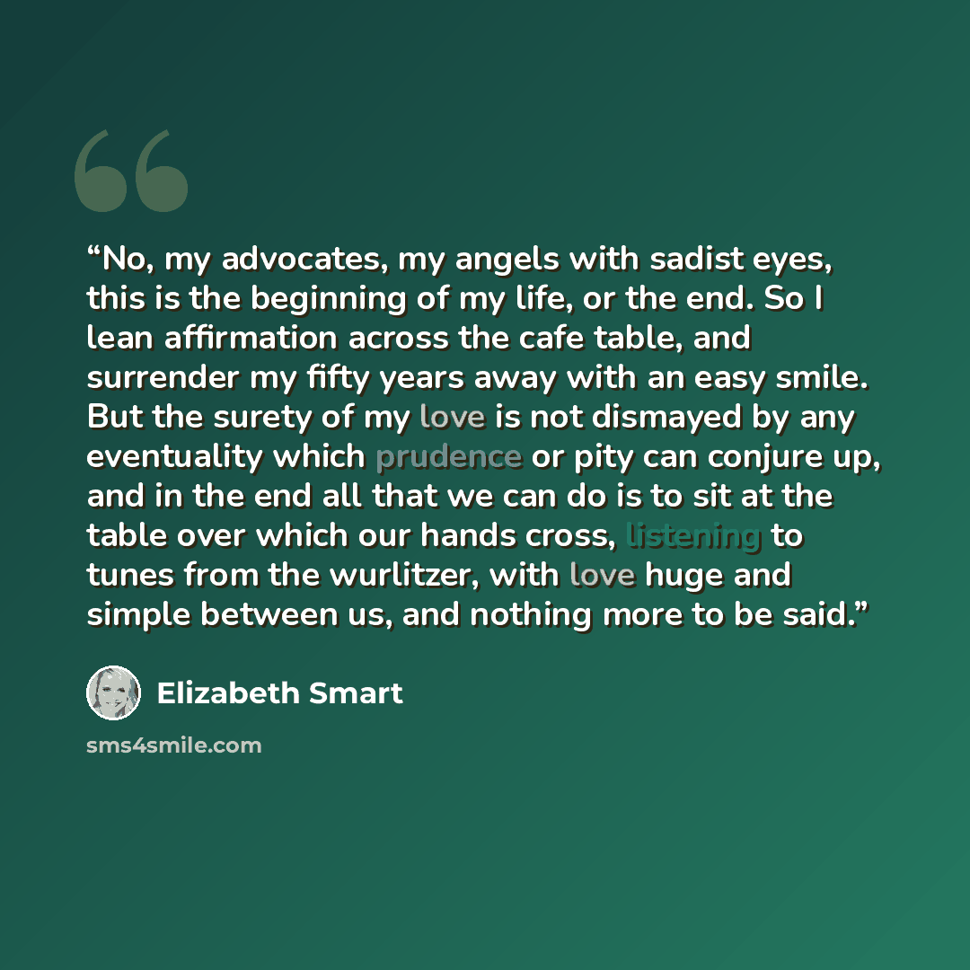 “No, my advocates, my angels with sadist eyes, this is the beginning of my life, or the end. So I lean affirmation across the cafe table, and surrender my fifty years away with an easy smile. But the surety of my love is not dismayed by any eventuality which prudence or pity can conjure up, and in…” quote by Elizabeth Smart