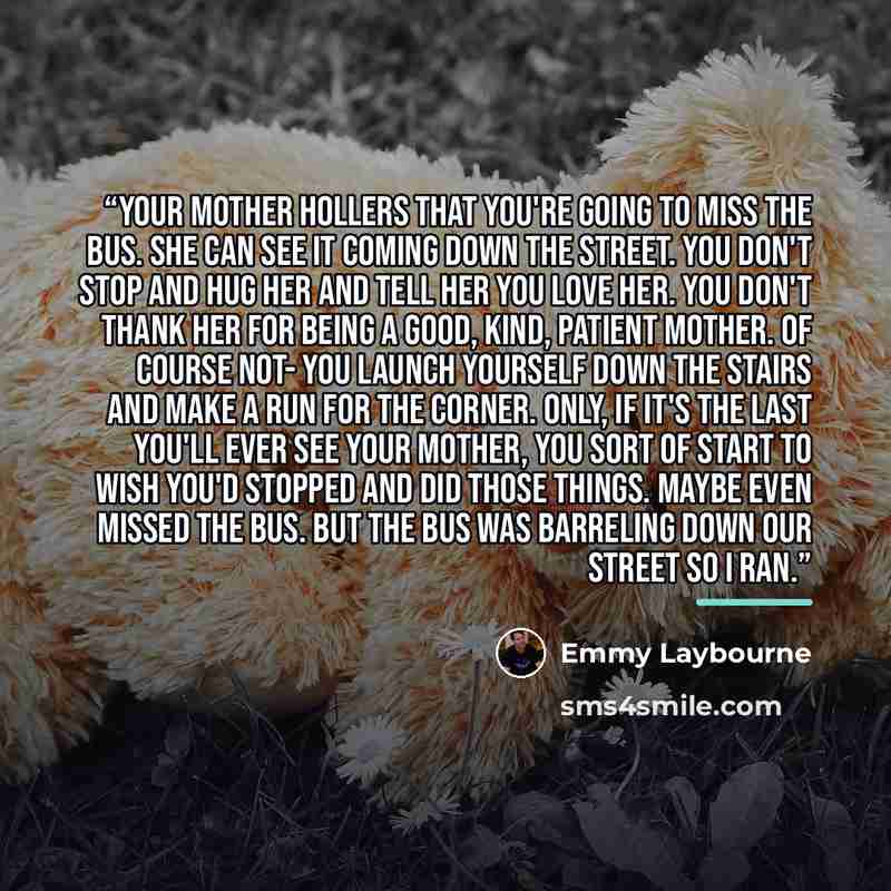 “Your mother hollers that you're going to miss the bus. She can see it coming down the street. You don't stop and hug her and tell her you love her. You don't thank her for being a good, kind, patient mother. Of course not- you launch yourself down the stairs and make a run for the corner. Only, if…” quote by Emmy Laybourne