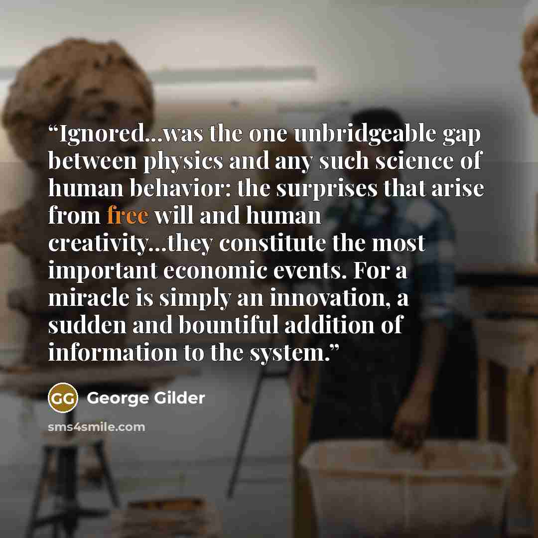 “Ignored...was the one unbridgeable gap between physics and any such science of human behavior: the surprises that arise from free will and human creativity...they constitute the most important economic events. For a miracle is simply an innovation, a sudden and bountiful addition of information to…” quote by George Gilder
