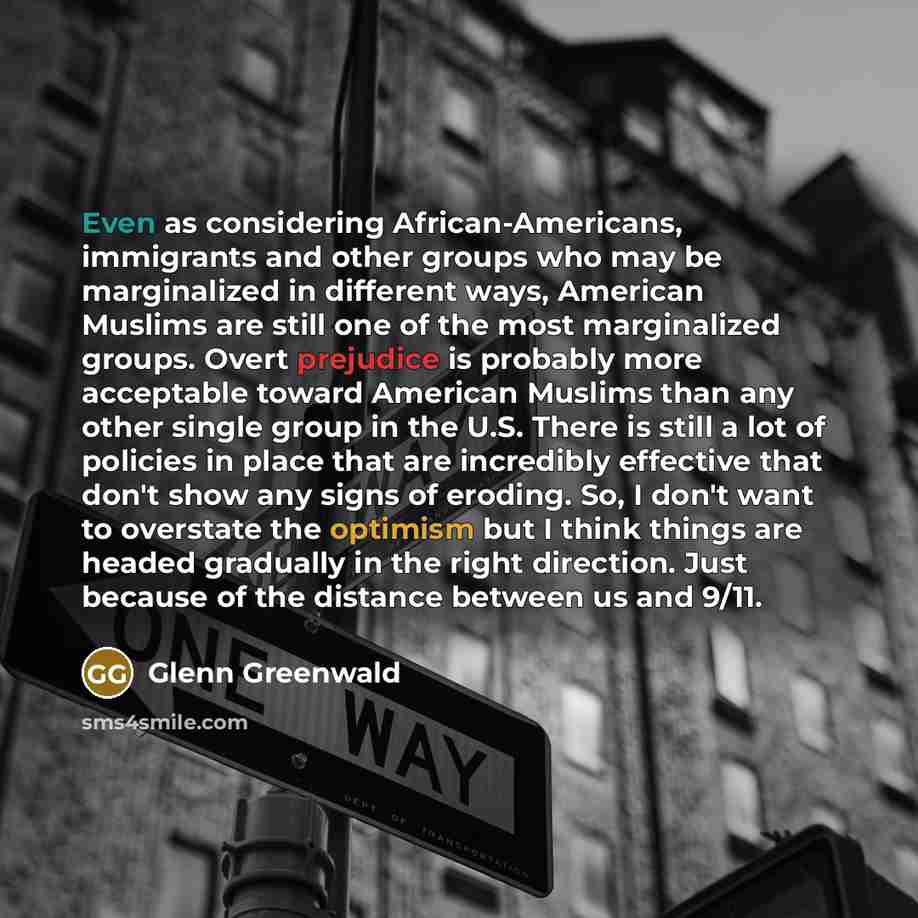 “Even as considering African-Americans, immigrants and other groups who may be marginalized in different ways, American Muslims are still one of the most marginalized groups. Overt prejudice is probably more acceptable toward American Muslims than any other single group in the U.S. There is still a…” quote by Glenn Greenwald