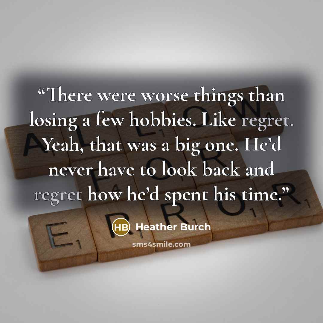 “There were worse things than losing a few hobbies. Like regret. Yeah, that was a big one. He’d never have to look back and regret how he’d spent his time.” quote by Heather Burch