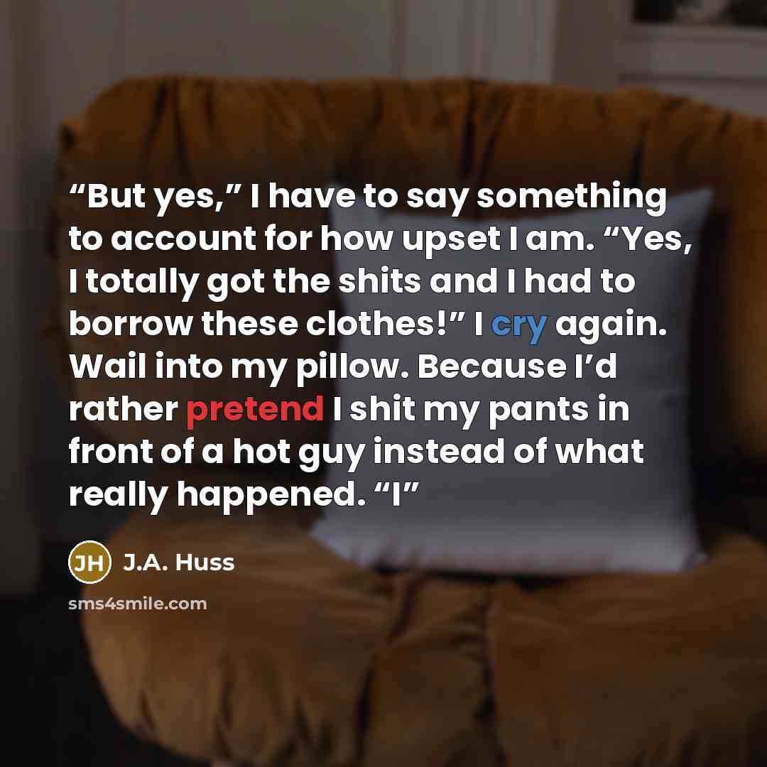 “But yes,” I have to say something to account for how upset I am. “Yes, I totally got the shits and I had to borrow these clothes!” I cry again. Wail into my pillow. Because I’d rather pretend I shit my pants in front of a hot guy instead of what really happened. “I” quote by J.A. Huss