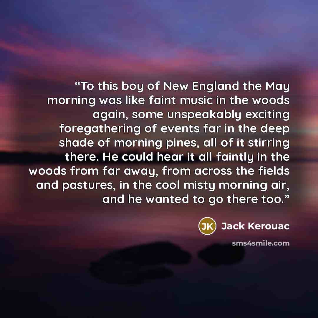 “To this boy of New England the May morning was like faint music in the woods again, some unspeakably exciting foregathering of events far in the deep shade of morning pines, all of it stirring there. He could hear it all faintly in the woods from far away, from across the fields and pastures, in…” quote by Jack Kerouac